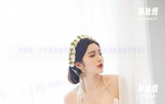 尤物馆-艾小青 尤物馆 - 艾小青浴室探秘:这一泡,竟然是福利的代名词?